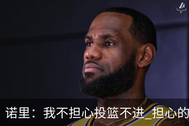 诺里：我不担心投篮不进 担心的是因投不进球带来的松懈和失误